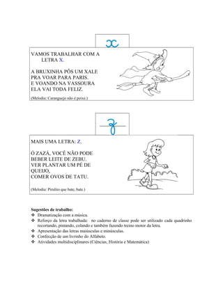 VAMOS TRABALHAR COM A
   LETRA X.

A BRUXINHA PÔS UM XALE
PRA VOAR PARA PARIS.
E VOANDO NA VASSOURA
ELA VAI TODA FELIZ.
(Melodia: Caranguejo não é peixe.)




MAIS UMA LETRA: Z.

Ó ZAZÁ, VOCÊ NÃO PODE
BEBER LEITE DE ZEBU.
VER PLANTAR UM PÉ DE
QUEIJO,
COMER OVOS DE TATU.

(Melodia: Pirulito que bate, bate.)




Sugestões de trabalho:
 Dramatização com a música.
 Reforço da letra trabalhada: no caderno de classe pode ser utilizado cada quadrinho
   recortando, pintando, colando e também fazendo treino motor da letra.
 Apresentação das letras maiúsculas e minúsculas.
 Confecção de um livrinho do Alfabeto.
 Atividades multidisciplinares (Ciências, História e Matemática)
 