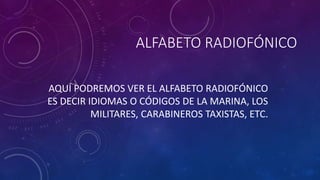 ALFABETO RADIOFÓNICO 
AQUÍ PODREMOS VER EL ALFABETO RADIOFÓNICO 
ES DECIR IDIOMAS O CÓDIGOS DE LA MARINA, LOS 
MILITARES, CARABINEROS TAXISTAS, ETC. 
 