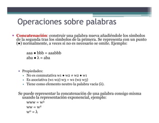 Concatenación: construir una palabra nueva añadiéndole los símbolos
de la segunda tras los símbolos de la primera. Se representa con un punto
(●) normalmente, a veces si no es necesario se omite. Ejemplo:
aaa ● bbb = aaabbb
aba ● λ = aba
Operaciones sobre palabras
Propiedades:
No es conmutativa w1 ● w2 ≠ w2 ● w1
Es asociativa (w1 w2) w3 = w1 (w2 w3)
Tiene como elemento neutro la palabra vacía (λ).
Se puede representar la concatenación de una palabra consigo misma
usando la representación exponencial, ejemplo:
www = w3
ww = w2
w0 = λ
 