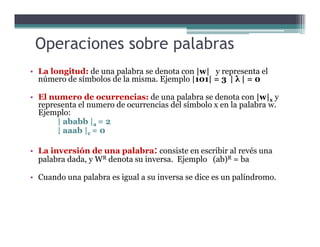 • La longitud: de una palabra se denota con |w| y representa el
número de símbolos de la misma. Ejemplo |101| = 3 | λ | = 0
• El numero de ocurrencias: de una palabra se denota con |w|x y
representa el numero de ocurrencias del símbolo x en la palabra w.
Ejemplo:
| ababb |a = 2
Operaciones sobre palabras
| ababb |a = 2
| aaab |c = 0
• La inversión de una palabra: consiste en escribir al revés una
palabra dada, y WR denota su inversa. Ejemplo (ab)R = ba
• Cuando una palabra es igual a su inversa se dice es un palíndromo.
 