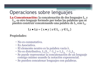 Operaciones sobre lenguajes
La Concatenación: la concatenación de dos lenguajes L1 y
L2, es otro lenguaje formado por todas las palabras que se
pueden construir concatenando una palabra de L1 con L2.
L1 ● L2 = { x ● y | x Є L1 ^ y Є L2 }
Propiedades:Propiedades:
No es conmutativa.
Es Asociativa.
El elemento neutro es la palabra vacía λ.
No es distributiva, L1(L2 ∩ L3) ≠ L1L2 ∩ L1L3
Se puede representar la concatenación de un lenguaje
consigo mismo usando la notación exponencial.
Se pueden concatenar lenguajes con palabras.
 