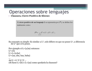 • Clausura, Cierre Positivo de Kleene:
Operaciones sobre lenguajes
Su concepto es simple: Es similar a L*, solo difiere en que no posee L0, a diferencia
de L* que si lo posee.
Por ejemplo si L={a,ba} entonces
L0={λ}
L1=L={a,ba}
L2={aa, aba, baa, baba}
…
Así L+=L1 U L2 U …
¿Si fuese L={b} o L={aa} como quedaría la clausura?
 