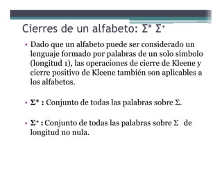 Cierres de un alfabeto: Σ* Σ+
• Dado que un alfabeto puede ser considerado un
lenguaje formado por palabras de un solo símbolo
(longitud 1), las operaciones de cierre de Kleene y
cierre positivo de Kleene también son aplicables a
los alfabetos.los alfabetos.
• Σ* : Conjunto de todas las palabras sobre Σ.
• Σ+ : Conjunto de todas las palabras sobre Σ de
longitud no nula.
 