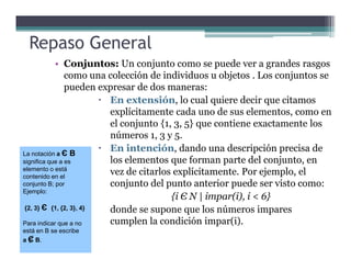 Repaso General
• Conjuntos: Un conjunto como se puede ver a grandes rasgos
como una colección de individuos u objetos . Los conjuntos se
pueden expresar de dos maneras:
En extensión, lo cual quiere decir que citamos
explícitamente cada uno de sus elementos, como en
el conjunto {1, 3, 5} que contiene exactamente los
números 1, 3 y 5.números 1, 3 y 5.
En intención, dando una descripción precisa de
los elementos que forman parte del conjunto, en
vez de citarlos explícitamente. Por ejemplo, el
conjunto del punto anterior puede ser visto como:
{i Є N | impar(i), i < 6}
donde se supone que los números impares
cumplen la condición impar(i).
La notación a Є B
significa que a es
elemento o está
contenido en el
conjunto B; por
Ejemplo:
{2, 3} Є {1, {2, 3}, 4}
Para indicar que a no
está en B se escribe
a Є B.
La notación a Є B
significa que a es
elemento o está
contenido en el
conjunto B; por
Ejemplo:
{2, 3} Є {1, {2, 3}, 4}
Para indicar que a no
está en B se escribe
a Є B.
 