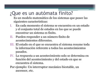 ¿Que es un autómata finito?
Es un modelo matemático de los sistemas que posee las
siguientes características:
I. En cada momento el sistema se encuentra en un estado
y el conjunto total de estados en los que se puede
encontrar un sistema es finito.
II. Pueden responder a un número finito de
acontecimientos diferentes.
III. El estado en el que se encuentra el sistema resume toda
la información referente a todos los acontecimientos
pasados.
IV. La respuesta a un acontecimiento solo se determina en
función del acontecimiento y del estado en que se
encuentra el sistema.
Por ejemplo: Un interruptor mecánico biestable, un
ascensor, etc.
 