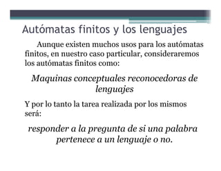 Autómatas finitos y los lenguajes
Aunque existen muchos usos para los autómatas
finitos, en nuestro caso particular, consideraremos
los autómatas finitos como:
Maquinas conceptuales reconocedoras de
lenguajeslenguajes
Y por lo tanto la tarea realizada por los mismos
será:
responder a la pregunta de si una palabra
pertenece a un lenguaje o no.
 