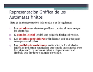 Representación Gráfica de los
Autómatas finitos
Esta es su representación más usada, y es la siguiente:
1. Los estados son círculos que llevan dentro el nombre que
los identifica.
2. El estado Inicial tendrá una pequeña flecha sobre este.2. El estado Inicial tendrá una pequeña flecha sobre este.
3. Los estados aceptadores se indicaran con una pequeña
cruz que sale de ellos.
4. Las posibles transiciones, en función de los símbolos
leídos, se indicaran con flechas que van de un estado al otro
(o a sí mismo). Las mismas estarán etiquetadas con el
símbolo que produce el cambio de estado.
 