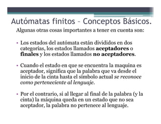 Autómatas finitos – Conceptos Básicos.
Algunas otras cosas importantes a tener en cuenta son:
• Los estados del autómata están divididos en dos
categorías, los estados llamados aceptadores o
finales y los estados llamados no aceptadores.
• Cuando el estado en que se encuentra la maquina es
aceptador, significa que la palabra que va desde el
inicio de la cinta hasta el símbolo actual se reconoce
como perteneciente al lenguaje.
• Por el contrario, si al llegar al final de la palabra (y la
cinta) la máquina queda en un estado que no sea
aceptador, la palabra no pertenece al lenguaje.
 