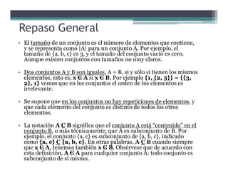 • El tamaño de un conjunto es el número de elementos que contiene,
y se representa como |A| para un conjunto A. Por ejemplo, el
tamaño de {a, b, c} es 3, y el tamaño del conjunto vació es cero.
Aunque existen conjuntos con tamaños no muy claros.
• Dos conjuntos A y B son iguales, A = B, si y sólo si tienen los mismos
elementos, esto es, x Є A si x Є B. Por ejemplo {1, {2, 3}} = {{3,
2}, 1} vemos que en los conjuntos el orden de los elementos es
irrelevante.
Repaso General
irrelevante.
• Se supone que en los conjuntos no hay repeticiones de elementos, y
que cada elemento del conjunto es distinto de todos los otros
elementos.
• La notación A C B significa que el conjunto A está “contenido” en el
conjunto B, o más técnicamente, que A es subconjunto de B. Por
ejemplo, el conjunto {a, c} es subconjunto de {a, b, c}, indicado
como {a, c} C {a, b, c}. En otras palabras, A C B cuando siempre
que x Є A, tenemos también x Є B. Obsérvese que de acuerdo con
esta definición, A Є A para cualquier conjunto A: todo conjunto es
subconjunto de sí mismo.
 