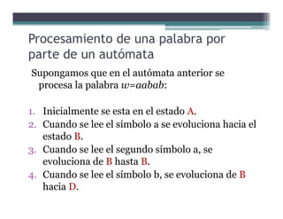 Procesamiento de una palabra por
parte de un autómata
Supongamos que en el autómata anterior se
procesa la palabra w=aabab:
1. Inicialmente se esta en el estado A.1. Inicialmente se esta en el estado A.
2. Cuando se lee el símbolo a se evoluciona hacia el
estado B.
3. Cuando se lee el segundo símbolo a, se
evoluciona de B hasta B.
4. Cuando se lee el símbolo b, se evoluciona de B
hacia D.
 