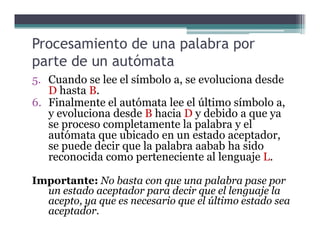 Procesamiento de una palabra por
parte de un autómata
5. Cuando se lee el símbolo a, se evoluciona desde
D hasta B.
6. Finalmente el autómata lee el último símbolo a,
y evoluciona desde B hacia D y debido a que ya
se proceso completamente la palabra y else proceso completamente la palabra y el
autómata que ubicado en un estado aceptador,
se puede decir que la palabra aabab ha sido
reconocida como perteneciente al lenguaje L.
Importante: No basta con que una palabra pase por
un estado aceptador para decir que el lenguaje la
acepto, ya que es necesario que el último estado sea
aceptador.
 