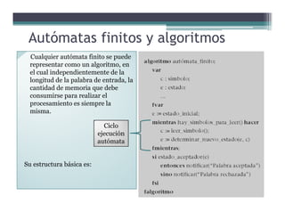 Autómatas finitos y algoritmos
Cualquier autómata finito se puede
representar como un algoritmo, en
el cual independientemente de la
longitud de la palabra de entrada, la
cantidad de memoria que debe
consumirse para realizar el
procesamiento es siempre la
misma.misma.
Su estructura básica es:
Ciclo
ejecución
autómata
 