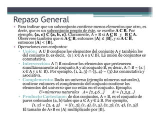 • Para indicar que un subconjunto contiene menos elementos que otro, es
decir, que es un subconjunto propio de éste, se escribe A C B. Por
ejemplo, {a, c} C {a, b, c}. Claramente, A = B si A C B y B C A.
Obsérvese también que si A C B, entonces |A| ≤ |B|, y si A C B,
entonces |A| < |B|.
• Operaciones con conjuntos:
▫ Unión: A U B contiene los elementos del conjunto A y también los
del conjunto B, es decir, {x | x Є A o x Є B}. La unión de conjuntos es
conmutativa.
▫ Intersección: A ∩ B contiene los elementos que pertenecen
Repaso General
▫ Intersección: A ∩ B contiene los elementos que pertenecen
simultáneamente al conjunto A y al conjunto B, es decir, A ∩ B = {x |
x Є A y x Є B}. Por ejemplo, {1, 2, 3} ∩ {3, 4} = {3}.Es conmutativa y
asociativa.
▫ Complemento: Dado un universo (ejemplo números naturales),
contiene entonces el complemento del conjunto contiene los
elementos del universo que no están en el conjunto. Ejemplo:
U=números naturales A= {2,4,6…} Ac = {1,3,5…}
▫ Producto Cartesiano: de dos conjuntos, A × B, es el conjunto de
pares ordenados (a, b) tales que a Є A y Є 2 B. Por ejemplo,
{1, 2} × {3, 4, 5} = {(1, 3), (1, 4), (1, 5), (2, 3), (2, 4), (2, 5)}
El tamaño de A×B es |A| multiplicado por |B|.
 