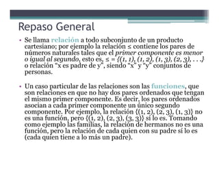 • Se llama relación a todo subconjunto de un producto
cartesiano; por ejemplo la relación ≤ contiene los pares de
números naturales tales que el primer componente es menor
o igual al segundo, esto es, ≤ = {(1, 1), (1, 2), (1, 3), (2, 3), . . .}
o relación “x es padre de y”, siendo “x” y “y” conjuntos de
personas.
• Un caso particular de las relaciones son las funciones, que
Repaso General
• Un caso particular de las relaciones son las funciones, que
son relaciones en que no hay dos pares ordenados que tengan
el mismo primer componente. Es decir, los pares ordenados
asocian a cada primer componente un único segundo
componente. Por ejemplo, la relación {(1, 2), (2, 3), (1, 3)} no
es una función, pero {(1, 2), (2, 3), (3, 3)} sí lo es. Tomando
como ejemplo las familias, la relación de hermanos no es una
función, pero la relación de cada quien con su padre sí lo es
(cada quien tiene a lo más un padre).
 