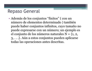 • Además de los conjuntos “finitos” ( con un
número de elementos determinado ) también
puede haber conjuntos infinitos, cuyo tamaño no
puede expresarse con un número; un ejemplo es
el conjunto de los números naturales N = {1, 2,
Repaso General
el conjunto de los números naturales N = {1, 2,
3, . . .}. Aún a estos conjuntos pueden aplicarse
todas las operaciones antes descritas.
 