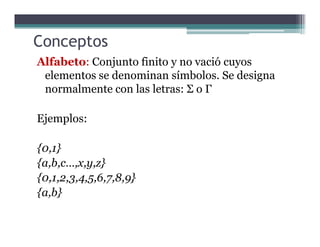 Conceptos
Alfabeto: Conjunto finito y no vació cuyos
elementos se denominan símbolos. Se designa
normalmente con las letras: Σ o Γ
Ejemplos:Ejemplos:
{0,1}
{a,b,c…,x,y,z}
{0,1,2,3,4,5,6,7,8,9}
{a,b}
 
