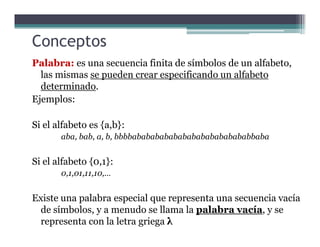 Conceptos
Palabra: es una secuencia finita de símbolos de un alfabeto,
las mismas se pueden crear especificando un alfabeto
determinado.
Ejemplos:
Si el alfabeto es {a,b}:Si el alfabeto es {a,b}:
aba, bab, a, b, bbbbabababababababababababababbaba
Si el alfabeto {0,1}:
0,1,01,11,10,…
Existe una palabra especial que representa una secuencia vacía
de símbolos, y a menudo se llama la palabra vacía, y se
representa con la letra griega λ
 