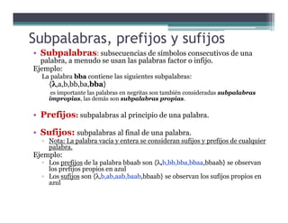 Subpalabras, prefijos y sufijos
• Subpalabras: subsecuencias de símbolos consecutivos de una
palabra, a menudo se usan las palabras factor o infijo.
Ejemplo:
La palabra bba contiene las siguientes subpalabras:
{λ,a,b,bb,ba,bba}
es importante las palabras en negritas son también consideradas subpalabras
impropias, las demás son subpalabras propias.
• Prefijos: subpalabras al principio de una palabra.• Prefijos: subpalabras al principio de una palabra.
• Sufijos: subpalabras al final de una palabra.
▫ Nota: La palabra vacía y entera se consideran sufijos y prefijos de cualquier
palabra.
Ejemplo:
▫ Los prefijos de la palabra bbaab son {λ,b,bb,bba,bbaa,bbaab} se observan
los prefijos propios en azul
▫ Los sufijos son {λ,b,ab,aab,baab,bbaab} se observan los sufijos propios en
azul
 