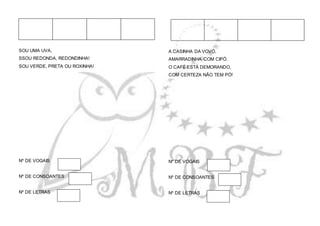 SOU UMA UVA,
SSOU REDONDA, REDONDINHA!
SOU VERDE, PRETA OU ROXINHA!
Nº DE VOGAIS
Nº DE CONSOANTES
Nº DE LETRAS
A CASINHA DA VOVÓ,
AMARRADINHA COM CIPÓ.
O CAFÉ ESTÁ DEMORANDO,
COM CERTEZA NÃO TEM PÓ!
Nº DE VOGAIS
Nº DE CONSOANTES
Nº DE LETRAS
 