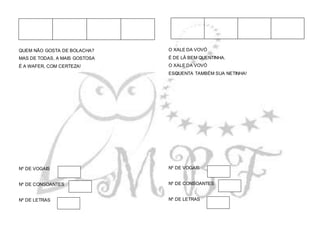 QUEM NÃO GOSTA DE BOLACHA?
MAS DE TODAS, A MAIS GOSTOSA
É A WAFER, COM CERTEZA!
Nº DE VOGAIS
Nº DE CONSOANTES
Nº DE LETRAS
O XALE DA VOVÓ
É DE LÃ BEM QUENTINHA.
O XALE DA VOVÓ
ESQUENTA TAMBÉM SUA NETINHA!
Nº DE VOGAIS
Nº DE CONSOANTES
Nº DE LETRAS
 
