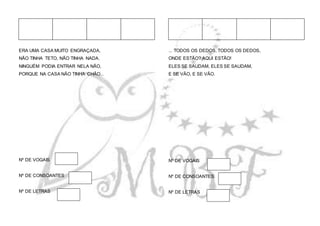 ERA UMA CASA MUITO ENGRAÇADA,
NÃO TINHA TETO, NÃO TINHA NADA.
NINGUÉM PODIA ENTRAR NELA NÃO,
PORQUE NA CASA NÃO TINHA CHÃO...
Nº DE VOGAIS
Nº DE CONSOANTES
Nº DE LETRAS
... TODOS OS DEDOS, TODOS OS DEDOS,
ONDE ESTÃO? AQUI ESTÃO!
ELES SE SAUDAM, ELES SE SAUDAM,
E SE VÃO, E SE VÃO.
Nº DE VOGAIS
Nº DE CONSOANTES
Nº DE LETRAS
 