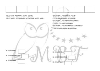 1 ELEFANTE INCOMODA MUITA GENTE,
2 ELEFANTES INCOMODAM, INCOMODAM MUITO MAIS...
Nº DE VOGAIS
Nº DE CONSOANTES
Nº DE LETRAS
QUER VER A FOCA FICAR FELIZ?
É POR UMA BOLA NO SEU NARIZ!
QUER VER A FOCA BATER PALMINHA?
É DAR A ELA UMA SARDINHA!
QUER VER A FOCA COMPRAR UMA BRIGA?
É ESPETAR ELA BEM NA BARRIGA!
Nº DE VOGAIS
Nº DE CONSOANTES
Nº DE LETRAS
 