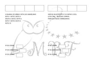 A GALINHA DO VIZINHO BOTA OVO AMARELINHO
BOTA 1; BOTA 2; BOTA 3;
BAOTA 4; BOTA 5; BOTA 6;
BOTA 7; BOTA 8; BOTA 9;
BOTA 10!
Nº DE VOGAIS
Nº DE CONSOANTES
Nº DE LETRAS
SUBI NO HELICÓPTERO E FUI VISITAR O CÉU.
LÁ DE CIMA... PESSOAS, CARROS...
PARECEM TODOS FORMIGUINHAS.
Nº DE VOGAIS
Nº DE CONSOANTES
Nº DE LETRAS
 