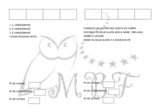 1, 2, 3 INDIOZINHOS
4, 5, 6 INDIOZINHOS
7, 8, 9 INDIOZINHOS
10 NUM PEQUENO BOTE...
Nº DE VOGAIS
Nº DE CONSOANTES
Nº DE LETRAS
CONHEÇO UM JACARÉ QUE GOSTA DE COMER
ESCONDA OS SEUS OLHOS (BOCA, NARIZ, ORELHAS)
SENÃO O JACARÉ
COME OS SEUS OLHOS E O DEDÃO DO PÉ
Nº DE VOGAIS
Nº DE CONSOANTES
Nº DE LETRAS
 