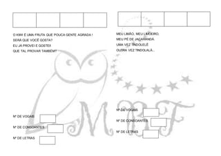 O KIWI É UMA FRUTA QUE POUCA GENTE AGRADA !
SERÁ QUE VOCÊ GOSTA?
EU JÁ PROVEI E GOSTEI!
QUE TAL PROVAR TAMBÉM?
Nº DE VOGAIS
Nº DE CONSOANTES
Nº DE LETRAS
MEU LIMÃO, MEU LIMOEIRO,
MEU PÉ DE JACARANDÁ.
UMA VEZ TINDOLELÊ
OUTRA VEZ TINDOLALÁ...
Nº DE VOGAIS
Nº DE CONSOANTES
Nº DE LETRAS
 