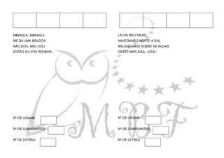 MINHOCA, MINHOCA
ME DÁ UMA BEIJOCA
NÃO DOU, NÃO DOU
ENTÃO EU VOU ROUBAR...
Nº DE VOGAIS
Nº DE CONSOANTES
Nº DE LETRAS
LÁ VAI MEU NAVIO
NAVEGANDO NORTE A SUL
BALANÇANDO SOBRE AS ÁGUAS
DESTE MAR AZUL, AZUL!
Nº DE VOGAIS
Nº DE CONSOANTES
Nº DE LETRAS
 