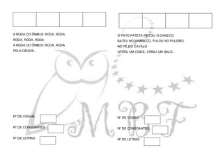 A RODA DO ÔNIBUS RODA, RODA
RODA, RODA, RODA
A RODA DO ÔNIBUS RODA, RODA
PELA CIDADE...
Nº DE VOGAIS
Nº DE CONSOANTES
Nº DE LETRAS
O PATO PATETA PINTOU O CANECO,
BATEU NO MARRECO, PULOU NO PULEIRO,
NO PÉ DO CAVALO
LEVOU UM COICE, CRIOU UM GALO...
Nº DE VOGAIS
Nº DE CONSOANTES
Nº DE LETRAS
 