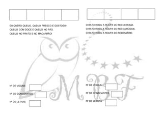EU QUERO QUEIJO, QUEIJO FRESCO E GOSTOSO!
QUEIJO COM DOCE E QUEIJO NO PÃO.
QUEIJO NO PRATO E NO MACARRÃO!
Nº DE VOGAIS
Nº DE CONSOANTES
Nº DE LETRAS
O RATO ROEU A ROUPA DO REI DE ROMA.
O RATO ROEU A ROUPA DO REI DA RÚSSIA.
O RATO ROEU A ROUPA DO RODOVIÁRIO.
Nº DE VOGAIS
Nº DE CONSOANTES
Nº DE LETRAS
 