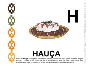 HAUÇA
Arroz-de-hauçá é um prato tipicamente baiano, introduzido aqui pelos escravos negros
hauçás. Consiste numa coroa de arroz empapado ao leite de côco, com carne seca
acebolada no meio, coberto com molho de camarão seco defumado ao dendê.
H
 