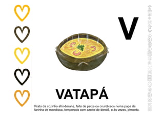 VATAPÁ
Prato da cozinha afro-baiana, feito de peixe ou crustáceos numa papa de
farinha de mandioca, temperado com azeite-de-dendê, e às vezes, pimenta.
V
 