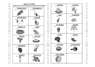 __ENÉM __DORA
__AIÁ __UINDIM
__ITUMBA __AMBA
__UTU __NGUI
__ATAPÁ __EQUERE
__ABUMBA
__TABAQUE __ERIMBAU
__APOEIRA __ENDÊ
__MBALA __UBÁ
__ANZÁ __AUÇÁ
__NHAME __ILÓ
__UNDU __ACACO
QUAL É A LETRA
COMPLETE AS LETRAS QUE FALTAM NOS NOMES
 