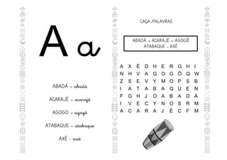 A a
ABADÁ – abadá
ACARAJÉ – acarajé
AGOGO – agogô
ATABAQUE – atabaque
AXÉ - axé
CAÇA-PALAVRAS
ABADÁ – ACARAJÉ – AGOGÔ
ATABAQUE - AXÉ
A X É D H E R G H I
N H V A G O G Ô Q W
Z S E V Y M O P S B
I A T A B A Q U E N
F G H J O A B A D Á
I V E C Y N O S R M
A C A R A J É C F M
 