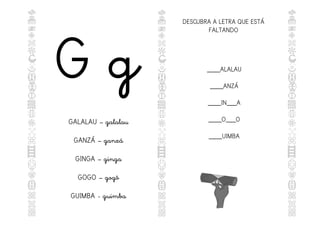 G g
GALALAU – galalau
GANZÁ – ganzá
GINGA – ginga
GOGO – gogô
GUIMBA - guimba
DESCUBRA A LETRA QUE ESTÁ
FALTANDO
____ALALAU
____ANZÁ
____IN___A
____O___O
____UIMBA
 