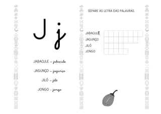 J j
JABACULE – jabacule
JAGUNÇO – jagunço
JILÓ – jiló
JONGO - jongo
SEPARE AS LETRA DAS PALAVRAS.
JABACULÊ
JAGUNÇO
JILÓ
JONGO
 