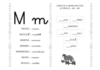 M m
MACACO – macaco
MACULEL – maculel
Ê ê
MAMONA - mamona
MARIMBA – marimba
MARIMBONDO - marimbondo
MAXIXE – maxixe
MOCHILA - mochila
COMPLETE A AMARELINHA COM
AS SÍBALAS – MA - MO
____CACO
____XIXE ____CHILA
____CULELÊ
____RIMBONDO
____MONA
____RIMBA
 