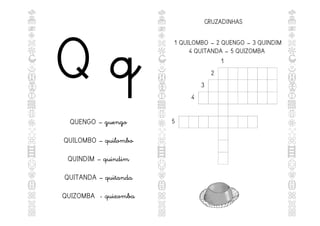 Q q
QUENGO – guengo
QUILOMBO – quilombo
QUINDIM – quindim
QUITANDA – quitanda
QUIZOMBA - quizomba
CRUZADINHAS
1
2
3
4
5
1 QUILOMBO – 2 QUENGO – 3 QUINDIM
4 QUITANDA – 5 QUIZOMBA
 