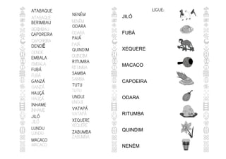 ATABAQUE
BERIMBAU
CAPOREIRA
DENDE
EMBALA
FUBÁ
GANZÁ
HAUÇÁ
INHAME
JILÓ
LUNDU
MACACO
NENÉM
ODARA
PAIÁ
QUINDIM
RITUMBA
SAMBA
TUTU
UNGUI
VATAPÁ
XEQUERE
ZABUMBA
ATABAQUE
BERIMBAU
CAPOREIRA
DENDÊ
EMBALA
FUBÁ
GANZÁ
HAUÇÁ
INHAME
JILÓ
LUNDU
MACACO
NENÉM
ODARA
PAIÁ
QUINDIM
RITUMBA
SAMBA
TUTU
UNGUI
VATAPÁ
XEQUERE
ZABUMBA
JILÓ
FUBÁ
XEQUERE
MACACO
CAPOEIRA
ODARA
RITUMBA
QUINDIM
NENÉM
LIGUE:
 
