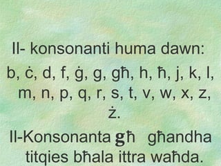 Il- konsonanti huma dawn :   b,  ċ , d, f,  ġ , g, g ħ , h,  ħ ,  j, k, l, m, n, p, q, r, s, t, v, w, x, z,  ż . Il-Konsonant a   g ħ   g ħ andh a   ti tqies b ħ ala ittra wa ħ da. 