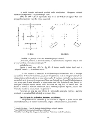 De altfel, fonetica universală prezintă multe similitudini : ideograma chineză
milenară de organizare a vieţii se numeşte T'OU.
T'OU din HO T'OU al împăratului Fou Hi cu LO CHOU al regelui Wen sunt
principiile organizării vieţii din China ancestrală.
HO T'OU LO CHOU
„HO T'OU-ul poate fi văzut ca o imensă respiraţie cosmică.”
„El este un pentacol (o stea în 5 colţuri), (...) putem medita asupra lui timp de luni
şi chiar ani fără a-i epuiza semnificaţia.”56
„Inimă şi creier.
Lumea şi omul sunt „Un”-a. (la fel). Şi Inima omului, Inima lumii sunt o
„singură” inimă. (...) Ierusalimul ceresc.”57
„Cei care încep să se intereseze de învăţăminte pot avea tendinţa de a se distanţa
de realitate, de lucrurile materiale, ca şi cum învăţămintele ar fi în întregime distincte de
viaţa cotidiană. Există adesea, la baza tuturor celor de mai sus, o atitudine de abandon şi
de fugă vis-a-vis de propriile noastre probleme, cu iluzia că vom fi capabili să găsim ceva
care ne va ajuta în mod miraculos să transcendem totul. Dar învăţăturile sunt fondate pe
principiul condiţiei noastre umane reale. Noi avem un corp fizic cu limitele sale : în
fiecare zi trebuie să mâncăm, să muncim, să ne odihnim şi aşa mai departe. Aceasta este
realitatea noastră şi noi nu putem s-o ignorăm.”58
Noi avem un corp pe care trebuie să-l armonizăm energetic pentru a-i permite
spiritului, cu un vehicul fără suferinţă, să evolueze liber.
Exerciţii practice pe bază de Numere-Litere-Sunete.
O altă posibilitate de controlare şi de vitalizare a corpului se poate efectua prin
intermediul celor 22 de numere-litere-sunete, origine a tot ceea ce a fost, este şi va fi.
56
Alice FANO, Cele 9 Figuri de Bază ale Gândirii Chineze, ed. de la Maisnie.
57
René GUENON, Simbolurile Ştiinţei Sacre, Gallimard.
58
Namkhaï Norbu Rinpoché, Dzogchen, Starea de Auto-Perfecţiune, Ed. les Deux Océans.
102
 