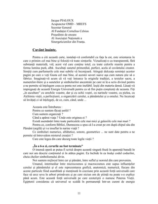 Jacque PIALOUX
Acupunctor OMD – MREFS
Secretar General
Al Fundaţiei Cornelius Celsius
Preşedinte de onoare
Al Asociaţiei Naţionale a
Sinergeticienilor din Franţa.
Cuvânt înainte.
Pentru a citi această carte, instalaţi-vă confortabil cu faţa la est, este orientarea în
care o primim cel mai bine şi folosiţi-vă toate simţurile. Vizualizaţi-o ca transparentă, fără
substanţă materială, vid, acest vid care conţine totul, cu toate culorile reunite pentru a
forma lumina pură, albă. Ascultaţi sunetul primordial, perfect, acela al cuvântului creator.
Simţiţi cum parfumurile cele mai subtile vă înconjoară. Atingeţi dulceaţa seminţei acestor
pagini pe care o veţi Gusta cel mai bine, al acestei savori suave aşa cum natura ştie să o
fabrice. Imaginaţi-vă acum că vă veţi întoarce la originile tradiţiei, a textelor sacre, a
numerelor-litere şi a sunetelor şi simbolurilor ancestrale pe care ni le-a scris divinul pentru
a ne permite să înţelegem ceea ce pentu noi este inefabil. Ieşiţi din materia densă. Lăsaţi-vă
impregnaţi de această Energie Universală pentru ca să fim puţin conştienţi de aceasta. Fiţi
„în ascultare” cu urechile voastre, dar şi cu ochii voştri, cu narinele voastre, cu pielea, cu
Alchimia vieţii, a perfecţiunii, a organizării cerului, a pământului şi a omului. Nu încercaţi
să învăţaţi ci să înţelegeţi, de ce, cum, când, unde ...
Aceasta este Întrebarea :
Pentru ce suntem făcuţi astfel ?
Cum suntem organizaţi ?
Când a apărut viaţa ? Unde este originea ei ?
Există asemănări între toate particulele cele mai mici şi galaxiile cele mai mari ?
Pentru ce, conform Bibliei, Dumnezeu a spus că l-a creat pe om după chipul său din
Pământ (argilă) şi i-a insuflat în narine viaţă ?
Ce simboluri numerice, alfabetice, sonore, geometrice ... ne sunt date pentru a ne
permite să întrevedem misterul creaţiei ?
Care este legea din care decurg toate legile vieţii ?
„În a 6-a zi, cerurile au fost terminate”
O imensă operă ar putea fi scrisă despre această singură frază în aparenţă banală în
care noi am descrie conţinutul ei în atâtea pagini. Ea închide în ea însăşi codul codurilor,
cheia cheilor simbolismului divin.
Noi suntem mijlocul între cer şi pământ, între suflul şi noroiul din care provenim.
Umanul, intermediar între microcosmos şi macrocosmos este supus influenţelor
cerului şi pământului şi el este reprezentarea grafică, anatomică, numerică, fiecare din
aceste particule fiind asamblată şi menţinută în coeziune prin această forţă universală care
face să urce seva în arbori primăvara şi pe care niciun om de ştiinţă nu poate s-o explice
până acum. Este această forţă universală pe care ezoteriştii o numesc Puterea Vieţii.
Egiptenii considerau că universul se scaldă în permanenţă într-un curent de energie
11
 