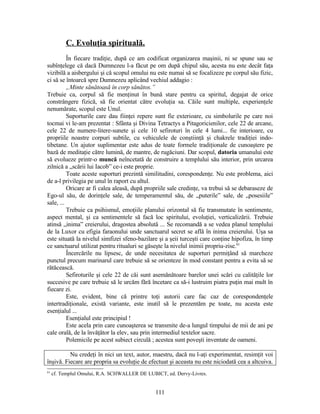 C. Evoluţia spirituală.
În fiecare tradiţie, după ce am codificat organizarea maşinii, ni se spune sau se
subînţelege că dacă Dumnezeu l-a făcut pe om după chipul său, acesta nu este decât faţa
vizibilă a aisbergului şi că scopul omului nu este numai să se focalizeze pe corpul său fizic,
ci să se întoarcă spre Dumnezeu aplicând vechiul addagio :
„Minte sănătoasă în corp sănătos.”
Trebuie ca, corpul să fie menţinut în bună stare pentru ca spiritul, degajat de orice
constrângere fizică, să fie orientat către evoluţia sa. Căile sunt multiple, experienţele
nenumărate, scopul este Unul.
Suporturile care dau fiinţei repere sunt fie exterioare, cu simbolurile pe care noi
tocmai vi le-am prezentat : Sfânta şi Divina Tetractys a Pitagoricienilor, cele 22 de arcane,
cele 22 de numere-litere-sunete şi cele 10 sefiroturi în cele 4 lumi... fie interioare, cu
propriile noastre corpuri subtile, cu vehiculele de conştiinţă şi chakrele tradiţiei indo-
tibetane. Un ajutor suplimentar este adus de toate formele tradiţionale de cunoaştere pe
bază de meditaţie către lumină, de mantre, de rugăciuni. Dar scopul, datoria umanului este
să evolueze printr-o muncă neîncetată de construire a templului său interior, prin urcarea
zilnică a „scării lui Iacob” ce-i este proprie.
Toate aceste suporturi prezintă similitudini, corespondenţe. Nu este problema, aici
de a-l privilegia pe unul în raport cu altul.
Oricare ar fi calea aleasă, după propriile sale credinţe, va trebui să se debaraseze de
Ego-ul său, de dorinţele sale, de temperamentul său, de „puterile” sale, de „posesiile”
sale, ...
Trebuie ca psihismul, emoţiile planului orizontal să fie transmutate în sentimente,
aspect mental, şi ca sentimentele să facă loc spiritului, evoluţiei, verticalizării. Trebuie
atinsă „inima” creierului, dragostea absolută ... Se recomandă a se vedea planul templului
de la Luxor cu efigia faraonului unde sanctuarul secret se află în inima creierului. Uşa sa
este situată la nivelul simfizei sfeno-bazilare şi a şeii turceşti care conţine hipofiza, în timp
ce sanctuarul utilizat pentru ritualuri se găseşte la nivelul inimii propriu-zise.61
Încercările nu lipsesc, de unde necesitatea de suporturi permiţând să marcheze
punctul precum marinarul care trebuie să se orienteze în mod constant pentru a evita să se
rătăcească.
Sefiroturile şi cele 22 de căi sunt asemănătoare barelor unei scări cu calităţile lor
succesive pe care trebuie să le urcăm fără încetare ca să-i lustruim piatra puţin mai mult în
fiecare zi.
Este, evident, bine că printre toţi autorii care fac caz de corespondenţele
intertradiţionale, există variante, este inutil să le prezentăm pe toate, nu acesta este
esenţialul ...
Esenţialul este principiul !
Este acela prin care cunoaşterea se transmite de-a lungul timpului de mii de ani pe
cale orală, de la învăţător la elev, sau prin intermediul textelor sacre.
Polemicile pe acest subiect circulă ; acestea sunt poveşti inventate de oameni.
Nu credeţi în nici un text, autor, maestru, dacă nu l-aţi experimentat, resimţit voi
înşivă. Fiecare are propria sa evoluţie de efectuat şi aceasta nu este niciodată cea a altcuiva.
61
cf. Templul Omului, R.A. SCHWALLER DE LUBICT, ed. Dervy-Livres.
111
 