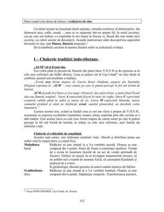 Doar scopul este demn de interes : realizarea de sine.
Cuvântul arcană nu înseamnă decât operaţie, remediu misterios al alchimiştilor, din
latinescul arca, cufăr, casetă ... ceea ce se regăseşte într-un anume fel, în mitul cavernei,
cea pe care noi trebuie s-o explorăm în noi înşine în fiecare zi, făcută din mai multe mici
caverne, cu culori secrete de descoperit. Această interiorizare către descoperirea aspectelor
divinului în sine, iată Munca, Datoria umanului !
De la tenebrele cavernei la lumina fiecărei sefire se realizează evoluţia.
I – Chakrele tradiţiei indo-tibetane.
„AUM”-ul şi Ecoul său.
Era vorba până în prezent de Numele din patru litere Y.H.V.H şi de expresia sa în
cele zece sefiroturi ale limbii ebraice. Ceea ce putem citi în Uşa Uitată62
nu face decât să
confirme această universalitate a tradiţiei.
„Există zece forme majore de Curent Sonor (Nadam), aspecte ale Sunetului
Original exprimat în „AUM” ; zece sunete pe care le putem percepe la fel sub formă de
lumină.
AUM posedă trei litere şi trei etape vibratorii, dar patru fraze, a patra fiind Ecoul
său sau Sunetul original : litera A reprezintă fizicul în stare de veghe, litera U reprezintă
corpurile subtile până la suflet şi starea de vis. Litera M reprezintă Monada, starea
somnului profund şi când ea întâlneşte ecoul, sunetul primordial, ea deschide calea
iluminării.”
Lectura acestui text, având ca fundal ceea ce noi am văzut a propos de Y.H.V.H.,
rezonează ca expresia cuvântului (sunetului) creator, totuşi exprimat prin alte cuvinte şi o
altă tradiţie. Este acelaşi lucru cu cele zece forme majore de curent sonor pe care le putem
percepe la fel sub formă de lumină, în relaţie cu cele zece sefiroturi, zece lumini ale
arborelui vieţii.
Chakrele şi vehiculele de conştiinţă.
Acestea sunt centre, roţi, turbioane esenţiale vieţii. Absorb şi distribuie prana sau
suflul vital în corpul eteric şi corpul fizic.
Muladhara
bazal
Rădăcina sa este situată la a 5-a vertebră sacrală. Floarea sa este
compusă din 4 petale. Punct de fixare a conştiinţei analitice. Voinţă
de a exista în încarnare (trezită de un act de voinţă spirituală de
fiecare). Trebuie să reuşim să ne învingem ataşamentele terestre, să
nu arătăm nici o teamă de moartea fizică, să cunoaştem Kundalini şi
mijlocul de a o trezi.
În geobiologie, Bazalul permite să testezi undele telurice ale faliilor.
Svadhisthana
(bis)
Rădăcina sa este situată la a 2-a vertebră lombară. Floarea sa este
compusă din 6 petale. Stăpâneşte simţurile. Transformarea pasiunii,
62
Anya FOOS GRABER, Uşa Uitată, ed. Amrita.
112
 