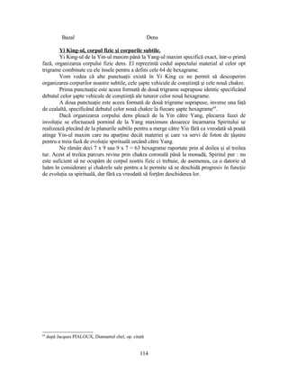 Bazal Dens
Yi King-ul, corpul fizic şi corpurile subtile.
Yi King-ul de la Yin-ul maxim până la Yang-ul maxim specifică exact, într-o primă
fază, organizarea corpului fizic dens. El reprezintă codul aspectului material al celor opt
trigrame combinate cu ele însele pentru a defini cele 64 de hexagrame.
Vom vedea că alte punctuaţii există în Yi King ce ne permit să descoperim
organizarea corpurilor noastre subtile, cele şapte vehicule de conştiinţă şi cele nouă chakre.
Prima punctuaţie este aceea formată de două trigrame suprapuse identic specificând
debutul celor şapte vehicule de conştiinţă ale tuturor celor nouă hexagrame.
A doua punctuaţie este aceea formată de două trigrame suprapuse, inverse una faţă
de cealaltă, specificând debutul celor nouă chakre la fiecare şapte hexagrame64
.
Dacă organizarea corpului dens pleacă de la Yin către Yang, plecarea fazei de
involuţie se efectuează pornind de la Yang maximum deoarece încarnarea Spiritului se
realizează plecând de la planurile subtile pentru a merge către Yin fără ca vreodată să poată
atinge Yin-ul maxim care nu aparţine decât materiei şi care va servi de foton de ţâşnire
pentru a treia fază de evoluţie spirituală urcând către Yang.
Ne rămân deci 7 x 9 sau 9 x 7 = 63 hexagrame raportate prin al doilea şi al treilea
tur. Acest al treilea parcurs revine prin chakra coronală până la monadă, Spiritul pur : nu
este suficient să ne ocupăm de corpul nostru fizic ci trebuie, de asemenea, ca o datorie să
luăm în considerare şi chakrele sale pentru a le permite să se deschidă progresiv în funcţie
de evoluţia sa spirituală, dar fără ca vreodată să forţăm deschiderea lor.
64
după Jacques PIALOUX, Diamantul chel, op. citată
114
 