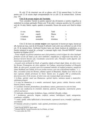 Pe cele 22 de cineroturi sau căi se găsesc cele 22 de numere-litere. La fel este
pentru cele 22 de arcane după corespondenţele lor cu cele 22 de numere-litere. Schema
pag. 150.
Cele 22 de arcane majore ale Tarotului.
Vom considera Tarotul nu pentru aspectul său divinatoriu ci pentru magnifica sa
simbolică în evoluţia spirituală. Printre cele 78 de cărţi ( valoarea secretă a lui 12), există 4
serii de 14 cărţi, bâtele, cupele, spadele şi monedele, fiecare din aceste serii fiind în relaţie
cu67
:
A vrea bâtele Tatăl ‫י‬
A şti cupele Mama ‫ה‬
A îndrăzni spadele Fiul ‫ו‬
A tăcea monedele trinitatea ‫ה‬
Cele 22 de lame sau arcane majore sunt organizate în lucrare pe negru, lucrare pe
alb, lucrare pe roşu, cum de alt fel poate fi arborele vieţii celor zece sefiroturi cu cele 22 de
căi, 22 de numere-litere. Grafismul fiecărei lame este foarte încărcat de simbolism, cu o
funcţie iniţiatică în sensul de „a începe” a cunoaşte legile vieţii. Oswald WIRTH68
citează
lucrările lui Eliphas LEVI69
:
„Toate religiile au păstrat amintirea unei cărţi primitive scrisă în figuri de către înţelepţii
primelor secole ale lumii şi ale cărei simboluri, simplificate şi vulgarizate mai târziu, au
furnizat Scrierii literele sale, Cuvântului caracterele sale, Filosofiei oculte figurile sale
misterioase şi pecetile sale.”
„Această carte atribuită lui Enoh, al şaptelea stăpân al lumii după Adam, de către evrei;
lui Hermes Trismegistos de către egipteni; lui Cadmus, misteriosul fondator al Oraşului
Sfânt, de către greci, această carte era rezumatul simbolic al tradiţiei primitive, numită de
atunci Kabbala sau Cabala, de la un cuvânt evreiesc care este echivalentul tradiţiei.” (...)
Dar, cercetând cartea lui Hermes, ultimul capitol al Ritualului, Eliphas Levi intră în cele
mai copioase detalii privitoare la Tarot. Găsim aici, la pagina 368 şi următoarele,
descrierea celor 22 de arcane, al căror sens este rezumat după cum urmează :
1 ‫א‬ fiinţa, spiritul, omul sau Dumnezeu; spiritul înţeles, unitatea mamă a numerelor,
substanţa primară.
2 ‫ב‬ casa lui Dumnezeu şi a omului, sanctuarul, legea, gnoza, cabala, biserica ocultă,
binarul, femeia, mama.
3 ‫ג‬ cuvântul, ternarul, plenitudinea, fecunditatea, natura, generarea în cele trei lumi.
4 ‫ד‬ uşa sau conducerea la orientali, iniţierea, puterea, tetragrama, cuaternarul, piatra
cubică sau baza ei.
5 ‫ת‬ indicaţia, demonstraţia, învăţătura, legea, simbolul, filosofia, religia.
6 ‫ו‬ încântarea, şperaclu, lingam, confuzie, uniune, îmbrăţişare, luptă, antagonism,
combinare, echilibru.
7 ‫ז‬ armă, spadă, sabia înflăcărată a heruvismului, septenarul sacru, triumful, regalitatea,
sacerdoţiul.
8 ‫ה‬ balanţă, atracţie şi repulsie, viaţă, spaimă, promisiune şi ameninţare.
67
după Oswald WIRTH, operă citată.
68
Oswald WIRTH, Tarotul Pictorilor din Evul Mediu, ed. Sand.
69
A cincia editie din 1910.
117
 