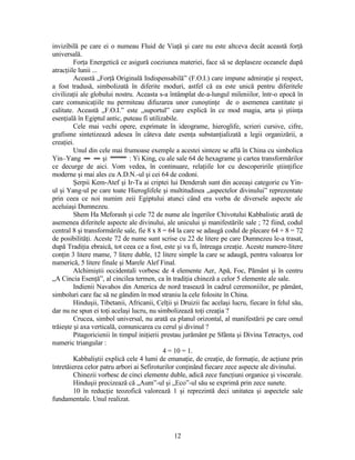 invizibilă pe care ei o numeau Fluid de Viaţă şi care nu este altceva decât această forţă
universală.
Forţa Energetică ce asigură coeziunea materiei, face să se deplaseze oceanele după
atracţiile lunii ...
Această „Forţă Originală Indispensabilă” (F.O.I.) care impune admiraţie şi respect,
a fost tradusă, simbolizată în diferite moduri, astfel că ea este unică pentru diferitele
civilizaţii ale globului nostru. Aceasta s-a întâmplat de-a-lungul mileniilor, într-o epocă în
care comunicaţiile nu permiteau difuzarea unor cunoştinţe de o asemenea cantitate şi
calitate. Această „F.O.I.” este „suportul” care explică în ce mod magia, arta şi ştiinţa
esenţială în Egiptul antic, puteau fi utilizabile.
Cele mai vechi opere, exprimate în ideograme, hieroglife, scrieri cursive, cifre,
grafisme sintetizează adesea în câteva date esenţa substanţializată a legii organizării, a
creaţiei.
Unul din cele mai frumoase exemple a acestei sinteze se află în China cu simbolica
Yin–Yang şi : Yi King, cu ale sale 64 de hexagrame şi cartea transformărilor
ce decurge de aici. Vom vedea, în continuare, relaţiile lor cu descoperirile ştiinţifice
moderne şi mai ales cu A.D.N.-ul şi cei 64 de codoni.
Şerpii Kem-Atef şi Ir-Ta ai criptei lui Denderah sunt din aceeaşi categorie cu Yin-
ul şi Yang-ul pe care toate Hieroglifele şi multitudinea „aspectelor divinului” reprezentate
prin ceea ce noi numim zeii Egiptului atunci când era vorba de diversele aspecte ale
aceluiaşi Dumnezeu.
Shem Ha Meforash şi cele 72 de nume ale îngerilor Chivotului Kabbalistic arată de
asemenea diferitele aspecte ale divinului, ale unicului şi manifestările sale ; 72 fiind, codul
central 8 şi transformările sale, fie 8 x 8 = 64 la care se adaugă codul de plecare 64 + 8 = 72
de posibilităţi. Aceste 72 de nume sunt scrise cu 22 de litere pe care Dumnezeu le-a trasat,
după Tradiţia ebraică, tot ceea ce a fost, este şi va fi, întreaga creaţie. Aceste numere-litere
conţin 3 litere mame, 7 litere duble, 12 litere simple la care se adaugă, pentru valoarea lor
numerică, 5 litere finale şi Marele Alef Final.
Alchimiştii occidentali vorbesc de 4 elemente Aer, Apă, Foc, Pământ şi în centru
„A Cincia Esenţă”, al cincilea termen, ca în tradiţia chineză a celor 5 elemente ale sale.
Indienii Navahos din America de nord trasează în cadrul ceremoniilor, pe pământ,
simboluri care fac să ne gândim în mod straniu la cele folosite în China.
Hinduşii, Tibetanii, Africanii, Celţii şi Druizii fac acelaşi lucru, fiecare în felul său,
dar nu ne spun ei toţi acelaşi lucru, nu simbolizează toţi creaţia ?
Crucea, simbol universal, nu arată ea planul orizontal, al manifestării pe care omul
trăieşte şi axa verticală, comunicarea cu cerul şi divinul ?
Pitagoricienii în timpul iniţierii prestau jurământ pe Sfânta şi Divina Tetractys, cod
numeric triangular :
4 = 10 = 1.
Kabbaliştii explică cele 4 lumi de emanaţie, de creaţie, de formaţie, de acţiune prin
întretăierea celor patru arbori ai Sefiroturilor conţinând fiecare zece aspecte ale divinului.
Chinezii vorbesc de cinci elemente duble, adică zece funcţiuni organice şi viscerale.
Hinduşii precizează că „Aum”-ul şi „Eco”-ul său se exprimă prin zece sunete.
10 în reducţie teozofică valorează 1 şi reprezintă deci unitatea şi aspectele sale
fundamentale. Unul realizat.
12
 