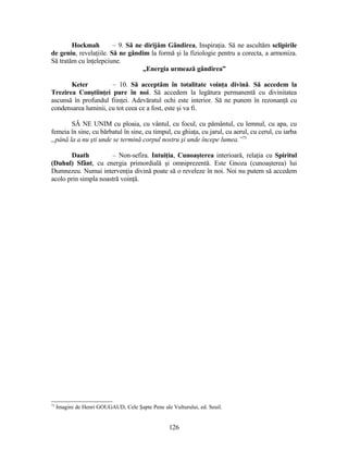 Hockmah – 9. Să ne dirijăm Gândirea, Inspiraţia. Să ne ascultăm sclipirile
de geniu, revelaţiile. Să ne gândim la formă şi la fiziologie pentru a corecta, a armoniza.
Să tratăm cu înţelepciune.
„Energia urmează gândirea”
Keter – 10. Să acceptăm în totalitate voinţa divină. Să accedem la
Trezirea Conştiinţei pure în noi. Să accedem la legătura permanentă cu divinitatea
ascunsă în profundul fiinţei. Adevăratul ochi este interior. Să ne punem în rezonanţă cu
condensarea luminii, cu tot ceea ce a fost, este şi va fi.
SĂ NE UNIM cu ploaia, cu vântul, cu focul, cu pământul, cu lemnul, cu apa, cu
femeia în sine, cu bărbatul în sine, cu timpul, cu ghiaţa, cu jarul, cu aerul, cu cerul, cu iarba
„până la a nu şti unde se termină corpul nostru şi unde începe lumea.”73
Daath – Non-sefira. Intuiţia, Cunoaşterea interioară, relaţia cu Spiritul
(Duhul) Sfânt, cu energia primordială şi omniprezentă. Este Gnoza (cunoaşterea) lui
Dumnezeu. Numai intervenţia divină poate să o reveleze în noi. Noi nu putem să accedem
acolo prin simpla noastră voinţă.
73
Imagini de Henri GOUGAUD, Cele Şapte Pene ale Vulturului, ed. Seuil.
126
 
